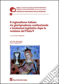 Il regionalismo italiano tra giurisprudenza costituzionale e involuzioni legislative dopo la revisione del titolo V. Atti del Seminario (Roma, 13 giugno 2013) libro