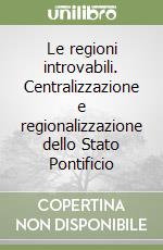 Le regioni introvabili. Centralizzazione e regionalizzazione dello Stato Pontificio libro