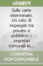 Sulle carte interminate. Un ceto di impiegati tra privato e pubblico: i segretari comunali in Italia, 1860-1915 libro