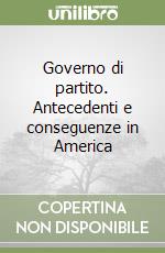 Governo di partito. Antecedenti e conseguenze in America libro