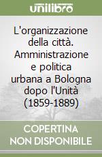 L'organizzazione della città. Amministrazione e politica urbana a Bologna dopo l'Unità (1859-1889) libro