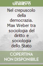 Nel crepuscolo della democrazia. Max Weber tra sociologia del diritto e sociologia dello Stato libro