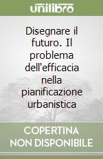 Disegnare il futuro. Il problema dell'efficacia nella pianificazione urbanistica libro