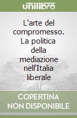 L'arte del compromesso. La politica della mediazione nell'Italia liberale libro