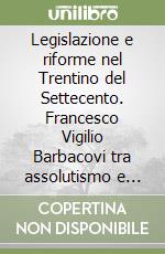 Legislazione e riforme nel Trentino del Settecento. Francesco Vigilio Barbacovi tra assolutismo e illuminismo libro