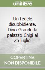 Un fedele disubbidiente. Dino Grandi da palazzo Chigi al 25 luglio libro