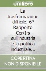 La trasformazione difficile. 6º Rapporto Cer/Irs sull'industria e la politica industriale italiana libro