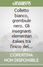 Colletto bianco, grembiule nero. Gli insegnanti elementari italiani tra l'inizio del secolo e il secondo dopoguerra libro