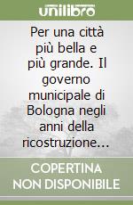 Per una città più bella e più grande. Il governo municipale di Bologna negli anni della ricostruzione (1945-1956)