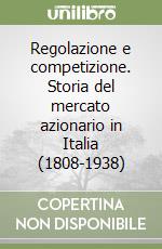 Regolazione e competizione. Storia del mercato azionario in Italia (1808-1938) libro