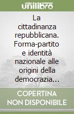 La cittadinanza repubblicana. Forma-partito e identità nazionale alle origini della democrazia italiana (1943-1948) libro