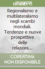 Regionalismo e multilateralismo negli scambi mondiali. Tendenze e nuove prospettive delle relazioni commerciali internazionali libro