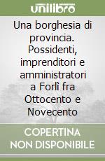 Una borghesia di provincia. Possidenti, imprenditori e amministratori a Forlì fra Ottocento e Novecento libro