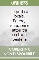 La politica locale. Potere, istituzioni e attori tra centro e periferia libro