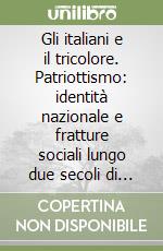 Gli italiani e il tricolore. Patriottismo: identità nazionale e fratture sociali lungo due secoli di storia libro