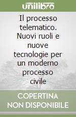 Il processo telematico. Nuovi ruoli e nuove tecnologie per un moderno processo civile libro