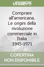 Comprare all'americana. Le origini della rivoluzione commerciale in Italia 1945-1971 libro