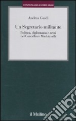 Un segretario militante. Politica, diplomazia e armi nel cancelliere Machiavelli libro