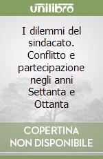 I dilemmi del sindacato. Conflitto e partecipazione negli anni Settanta e Ottanta libro