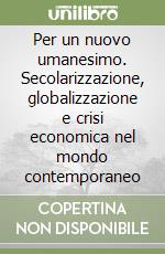 Per un nuovo umanesimo. Secolarizzazione, globalizzazione e crisi economica nel mondo contemporaneo libro