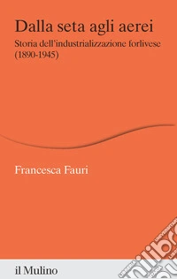 Dalla seta agli aerei. Storia dell'industrializzazione forlivese (1890-1945) libro