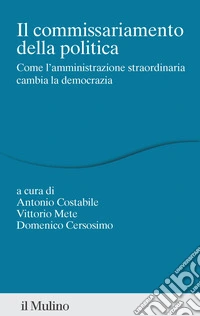 Il commissariamento della politica. Come l'amministrazione straordinaria cambia la democrazia libro