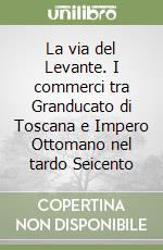 La via del Levante. I commerci tra Granducato di Toscana e Impero Ottomano nel tardo Seicento libro