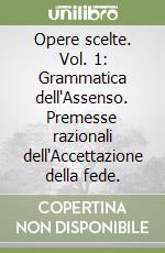 Opere scelte. Vol. 1: Grammatica dell'Assenso. Premesse razionali dell'Accettazione della fede. libro