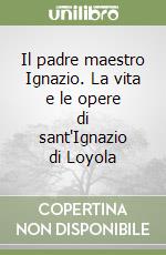 Il padre maestro Ignazio. La vita e le opere di sant'Ignazio di Loyola