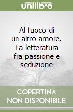 Al fuoco di un altro amore. La letteratura fra passione e seduzione libro