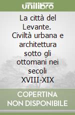 La città del Levante. Civiltà urbana e architettura sotto gli ottomani nei secoli XVIII-XIX libro