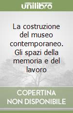 La costruzione del museo contemporaneo. Gli spazi della memoria e del lavoro libro