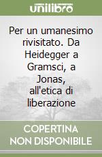 Per un umanesimo rivisitato. Da Heidegger a Gramsci, a Jonas, all'etica di liberazione libro