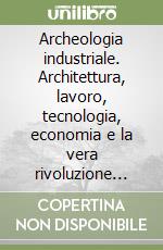 Archeologia industriale. Architettura, lavoro, tecnologia, economia e la vera rivoluzione industriale libro