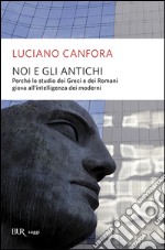 Noi e gli antichi. Perchè lo studio dei Greci e dei Romani giova all'intelligenza dei moderni libro