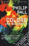Colore. Una biografia. Tra arte storia e chimica, la bellezza e i misteri del mondo del colore libro di Ball Philip