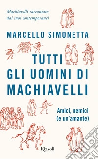 Tutti gli uomini di Machiavelli. Amici, nemici (e un'amante)