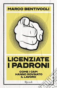 Licenziate i padroni. Come i capi hanno rovinato il lavoro