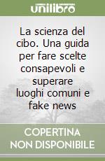 La scienza del cibo. Una guida per fare scelte consapevoli e superare luoghi comuni e fake news