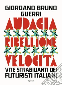 Audacia, ribellione, velocità. Vite strabilianti dei futuristi italiani libro