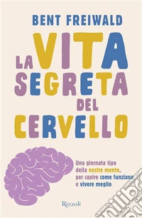 La vita segreta del cervello. Una giornata tipo nella nostra mente, per capire come funziona e vivere meglio