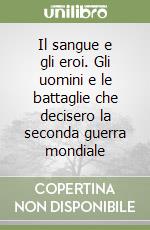 Il sangue e gli eroi. Gli uomini e le battaglie che decisero la seconda guerra mondiale libro