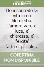 Ho incontrato la vita in un filo d'erba. L'amore vero e' luce, e' chiarezza, e' felicita' fatta di piccole cose libro