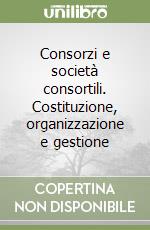 Consorzi e società consortili. Costituzione, organizzazione e gestione libro