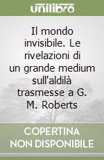 Il mondo invisibile. Le rivelazioni di un grande medium sull'aldilà trasmesse a G. M. Roberts libro