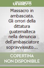 Massacro in ambasciata. Gli orrori della dittatura guatemalteca nella denuncia dell'ambasciatore sopravvissuto all'incendio della sede diplomatica spagnola libro