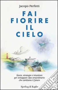 Fai fiorire il cielo. Storie, strategie e intuizioni per sviluppare idee straordinarie che cambiano il futuro libro
