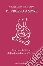 Di troppo amore. Fuori dal labirinto della dipendenza affettiva