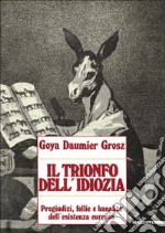 Goya, Daumier, Grosz. Il trionfo dell'idiozia. Pregiudizi, follie e banalità dell'esistenza europea. Catalogo della mostra (Napoli, 1992; Busto Arsizio, 1993). Ediz. illustrata libro