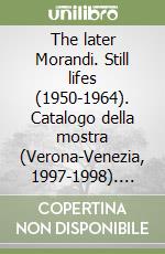 The later Morandi. Still lifes (1950-1964). Catalogo della mostra (Verona-Venezia, 1997-1998). Ediz. illustrata libro